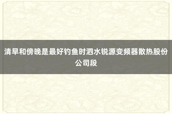 清早和傍晚是最好钓鱼时泗水锐源变频器散热股份公司段