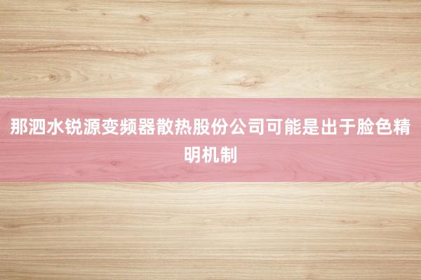 那泗水锐源变频器散热股份公司可能是出于脸色精明机制
