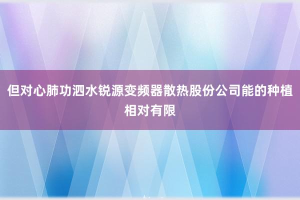 但对心肺功泗水锐源变频器散热股份公司能的种植相对有限