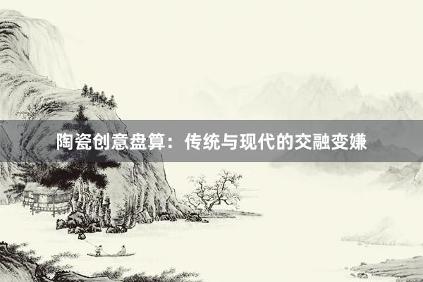 陶瓷创意盘算：传统与现代的交融变嫌